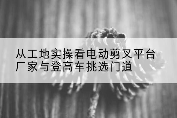 会昌电动剪叉升降平台厂家-从工地实操看电动剪叉平台厂家与登高车挑选门道
