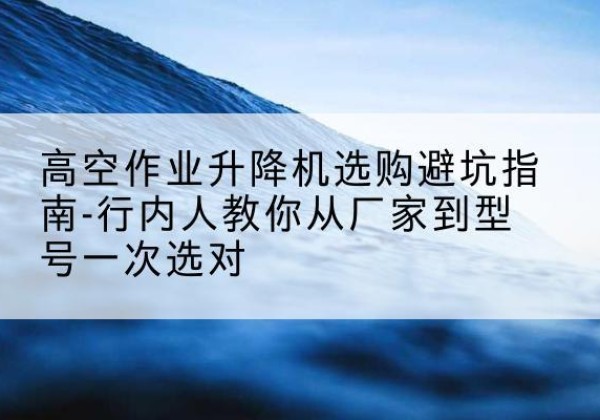 会昌升降平台厂家-高空作业升降机选购避坑指南-行内人教你从厂家到型号一次选对