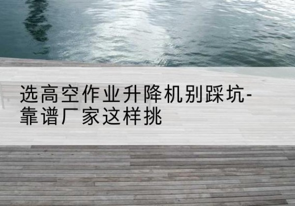 会昌剪叉式升降机厂家-选高空作业升降机别踩坑-靠谱厂家这样挑