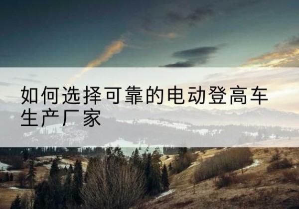 会昌电动登高车厂家-如何选择可靠的电动登高车生产厂家