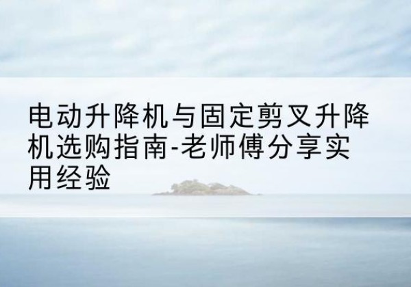 会昌电动升降机怎么选-电动升降机与固定剪叉升降机选购指南-老师傅分享实用经验