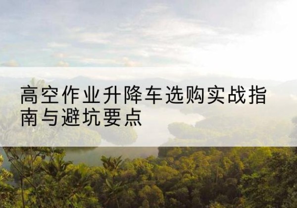 会昌升降车怎么选-高空作业升降车选购实战指南与避坑要点