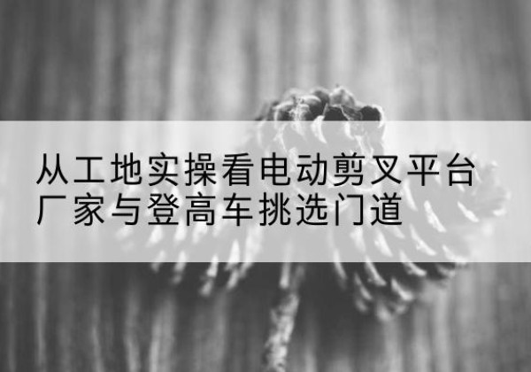 会昌电动剪叉升降平台厂家-从工地实操看电动剪叉平台厂家与登高车挑选门道