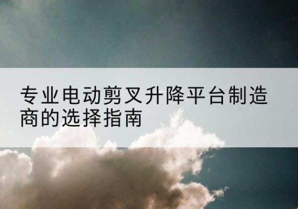 会昌电动剪叉升降平台厂家-专业电动剪叉升降平台制造商的选择指南
